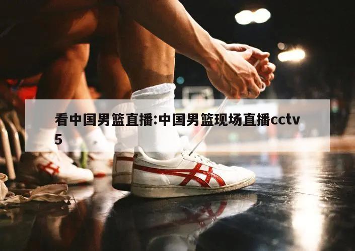 看中国男篮直播:中国男篮现场直播cctv5