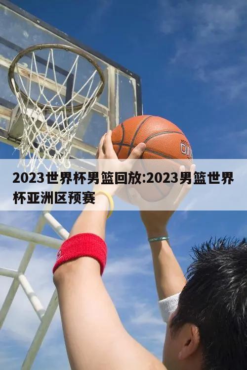 2023世界杯男篮回放:2023男篮世界杯亚洲区预赛