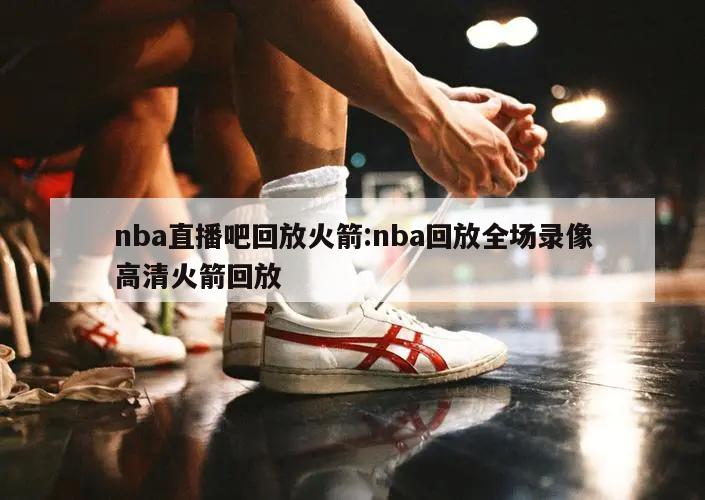 nba直播吧回放火箭:nba回放全场录像高清火箭回放